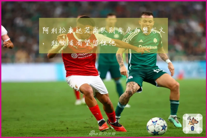阿利松表达若离队则考虑加盟尤文，利物浦渴望留住他