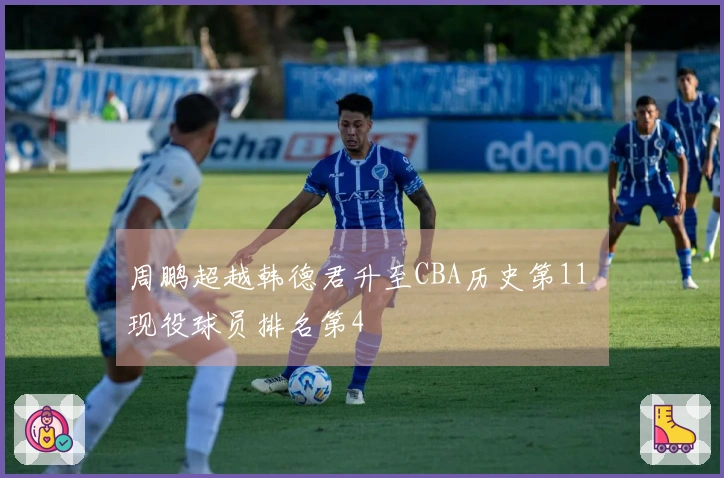 周鹏超越韩德君升至CBA历史第11 现役球员排名第4