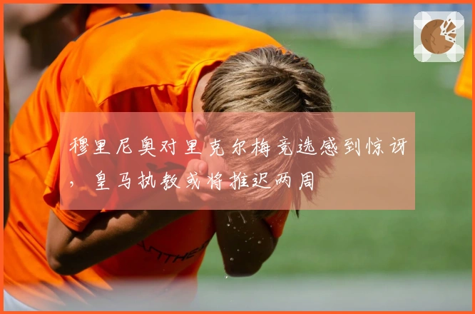 穆里尼奥对里克尔梅竞选感到惊讶,皇马执教或将推迟两周